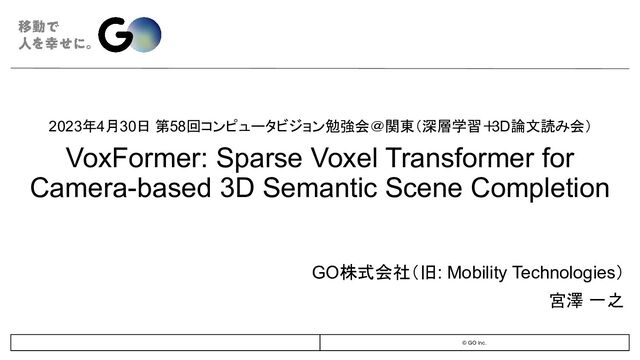© GO Inc.
2023年4月30日 第58回コンピュータビジョン勉強会＠関東（深層学習＋
3D論文読み会）
VoxFormer: Sparse Voxel Transformer for
Camera-based 3D Semantic Scene Completion
GO株式会社（旧: Mobility Technologies）
宮澤 一之　
