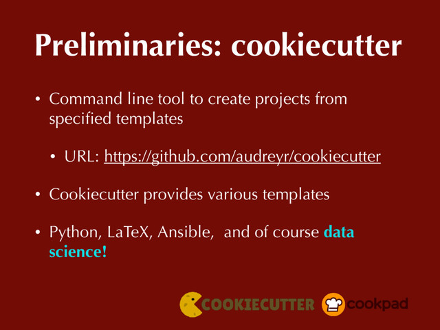 Preliminaries: cookiecutter
• Command line tool to create projects from
speciﬁed templates
• URL: https://github.com/audreyr/cookiecutter
• Cookiecutter provides various templates
• Python, LaTeX, Ansible, and of course data
science!
