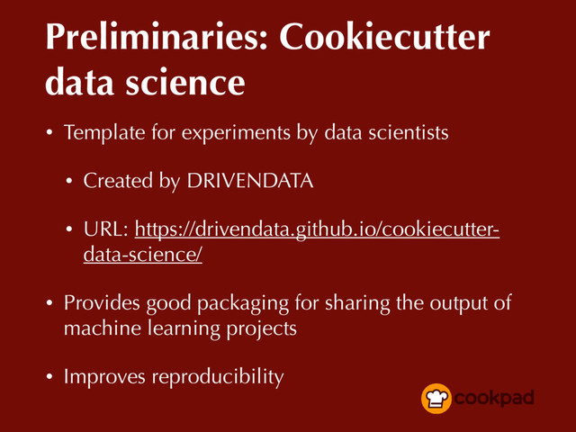 Preliminaries: Cookiecutter
data science
• Template for experiments by data scientists
• Created by DRIVENDATA
• URL: https://drivendata.github.io/cookiecutter-
data-science/
• Provides good packaging for sharing the output of
machine learning projects
• Improves reproducibility
