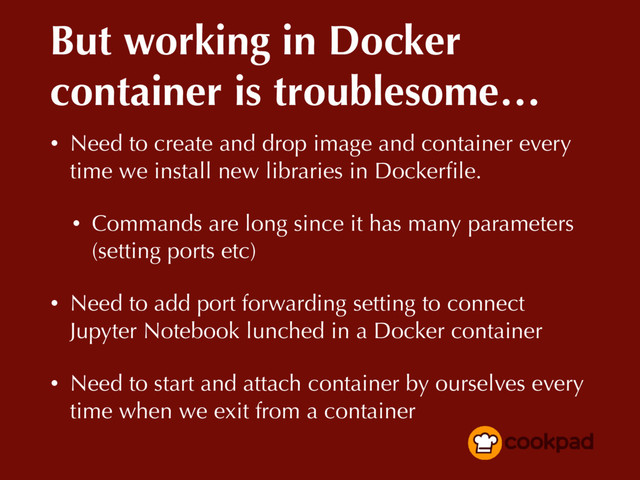 But working in Docker
container is troublesome…
• Need to create and drop image and container every
time we install new libraries in Dockerﬁle.
• Commands are long since it has many parameters
(setting ports etc)
• Need to add port forwarding setting to connect
Jupyter Notebook lunched in a Docker container
• Need to start and attach container by ourselves every
time when we exit from a container
