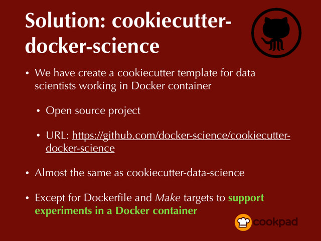 Solution: cookiecutter-
docker-science
• We have create a cookiecutter template for data
scientists working in Docker container
• Open source project
• URL: https://github.com/docker-science/cookiecutter-
docker-science
• Almost the same as cookiecutter-data-science
• Except for Dockerﬁle and Make targets to support
experiments in a Docker container
