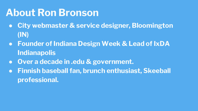 About Ron Bronson
● City webmaster & service designer, Bloomington
(IN)
● Founder of Indiana Design Week & Lead of IxDA
Indianapolis
● Over a decade in .edu & government.
● Finnish baseball fan, brunch enthusiast, Skeeball
professional.
