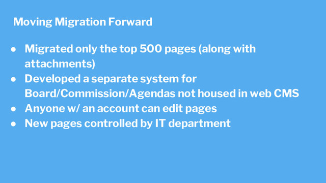 ● Migrated only the top 500 pages (along with
attachments)
● Developed a separate system for
Board/Commission/Agendas not housed in web CMS
● Anyone w/ an account can edit pages
● New pages controlled by IT department
Moving Migration Forward
