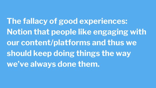 The fallacy of good experiences:
Notion that people like engaging with
our content/platforms and thus we
should keep doing things the way
we’ve always done them.
