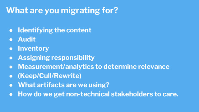 ● Identifying the content
● Audit
● Inventory
● Assigning responsibility
● Measurement/analytics to determine relevance
● (Keep/Cull/Rewrite)
● What artifacts are we using?
● How do we get non-technical stakeholders to care.
What are you migrating for?

