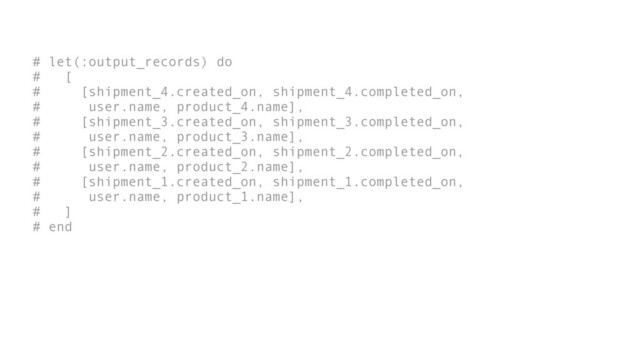 # let(:output_records) do
# [
# [shipment_4.created_on, shipment_4.completed_on,
# user.name, product_4.name],
# [shipment_3.created_on, shipment_3.completed_on,
# user.name, product_3.name],
# [shipment_2.created_on, shipment_2.completed_on,
# user.name, product_2.name],
# [shipment_1.created_on, shipment_1.completed_on,
# user.name, product_1.name],
# ]
# end
