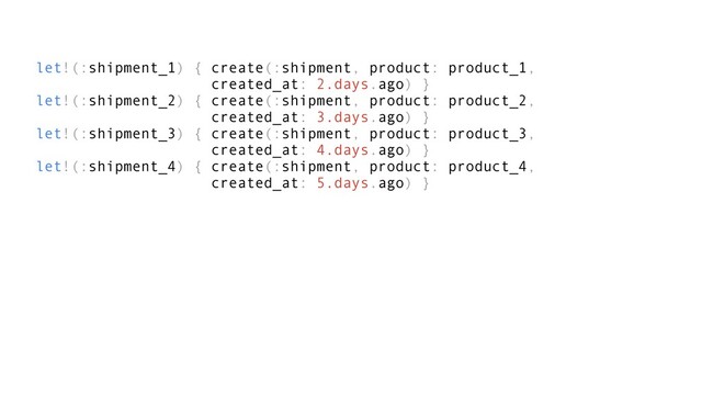 let!(:shipment_1) { create(:shipment, product: product_1,
created_at: 2.days.ago) }
let!(:shipment_2) { create(:shipment, product: product_2,
created_at: 3.days.ago) }
let!(:shipment_3) { create(:shipment, product: product_3,
created_at: 4.days.ago) }
let!(:shipment_4) { create(:shipment, product: product_4,
created_at: 5.days.ago) }
