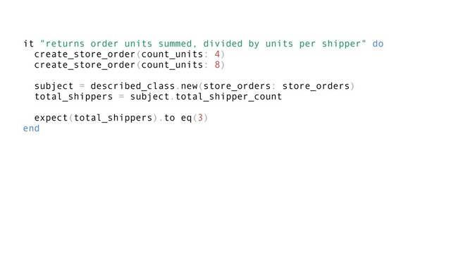 it "returns order units summed, divided by units per shipper" do
create_store_order(count_units: 4)
create_store_order(count_units: 8)
subject = described_class.new(store_orders: store_orders)
total_shippers = subject.total_shipper_count
expect(total_shippers).to eq(3)
end
