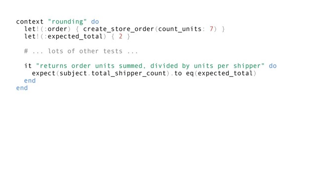 context "rounding" do
let!(:order) { create_store_order(count_units: 7) }
let!(:expected_total) { 2 }
# ... lots of other tests ...
it "returns order units summed, divided by units per shipper" do
expect(subject.total_shipper_count).to eq(expected_total)
end
end
