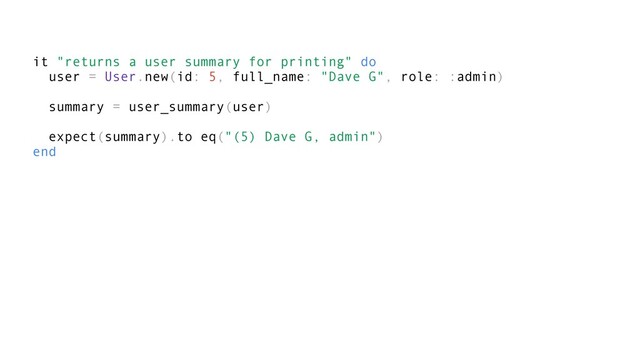it "returns a user summary for printing" do
user = User.new(id: 5, full_name: "Dave G", role: :admin)
summary = user_summary(user)
expect(summary).to eq("(5) Dave G, admin")
end
