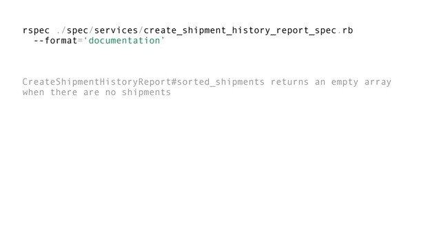 rspec ./spec/services/create_shipment_history_report_spec.rb
--format=‘documentation’
CreateShipmentHistoryReport#sorted_shipments returns an empty array
when there are no shipments
