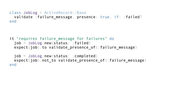 class JobLog < ActiveRecord::Base
validate :failure_message, presence: true, if: :failed?
end
it "requires failure_message for failures” do
job = JobLog.new(status: :failed)
expect(job).to validate_presence_of(:failure_message)
job = JobLog.new(status: :completed)
expect(job).not_to validate_presence_of(:failure_message)
end
