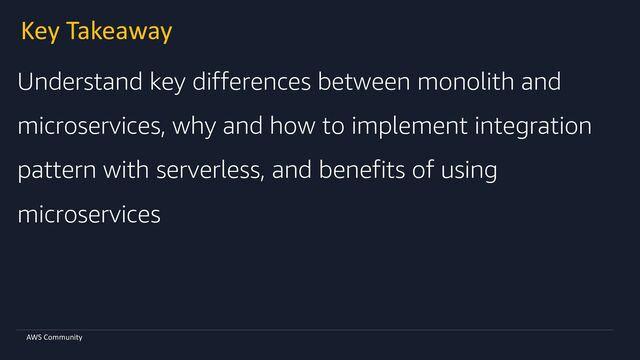 AWS Community
Key Takeaway
Understand key differences between monolith and
microservices, why and how to implement integration
pattern with serverless, and benefits of using
microservices
