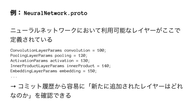 ྫɿ NeuralNetwork.proto
χϡʔϥϧωοτϫʔΫʹ͓͍ͯར༻ՄೳͳϨΠϠʔ͕͜͜Ͱ
ఆٛ͞Ε͍ͯΔ
ConvolutionLayerParams convolution = 100;
PoolingLayerParams pooling = 120;
ActivationParams activation = 130;
InnerProductLayerParams innerProduct = 140;
EmbeddingLayerParams embedding = 150;
...
→ ίϛοτཤྺ͔Β༰қʹʮ৽ͨʹ௥Ճ͞ΕͨϨΠϠʔ͸ͲΕ
ͳͷ͔ʯΛ֬ೝͰ͖Δ
