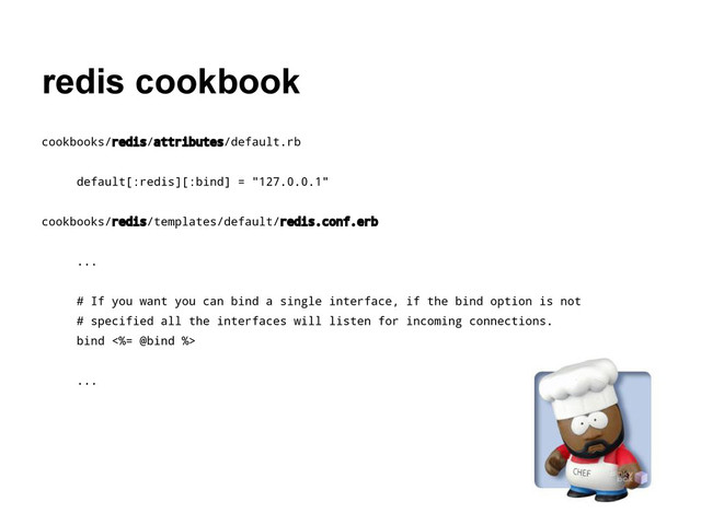 redis cookbook
cookbooks/redis/attributes/default.rb
default[:redis][:bind] = "127.0.0.1"
cookbooks/redis/templates/default/redis.conf.erb
...
# If you want you can bind a single interface, if the bind option is not
# specified all the interfaces will listen for incoming connections.
bind <%= @bind %>
...
