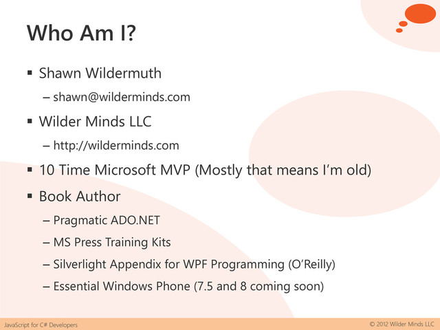 JavaScript for C# Developers © 2012 Wilder Minds LLC
Who Am I?
 Shawn Wildermuth
– shawn@wilderminds.com
 Wilder Minds LLC
– http://wilderminds.com
 10 Time Microsoft MVP (Mostly that means I’m old)
 Book Author
– Pragmatic ADO.NET
– MS Press Training Kits
– Silverlight Appendix for WPF Programming (O’Reilly)
– Essential Windows Phone (7.5 and 8 coming soon)
