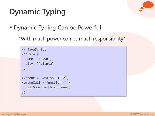 JavaScript for C# Developers © 2012 Wilder Minds LLC
Dynamic Typing
 Dynamic Typing Can be Powerful
–"With much power comes much responsibility"
// JavaScript
var x = {
name: "Shawn",
city: "Atlanta"
};
x.phone = "404-555-1212";
x.makeCall = function () {
callSomeone(this.phone);
};
