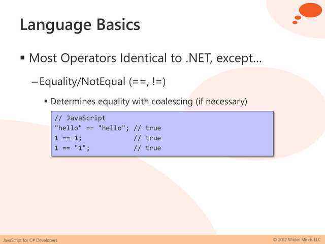 JavaScript for C# Developers © 2012 Wilder Minds LLC
Language Basics
 Most Operators Identical to .NET, except…
–Equality/NotEqual (==, !=)
 Determines equality with coalescing (if necessary)
// JavaScript
"hello" == "hello"; // true
1 == 1; // true
1 == "1"; // true
