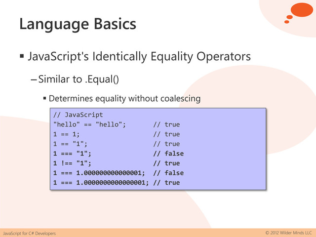 JavaScript for C# Developers © 2012 Wilder Minds LLC
Language Basics
 JavaScript's Identically Equality Operators
–Similar to .Equal()
 Determines equality without coalescing
// JavaScript
"hello" == "hello"; // true
1 == 1; // true
1 == "1"; // true
1 === "1"; // false
1 !== "1"; // true
1 === 1.000000000000001; // false
1 === 1.0000000000000001; // true
