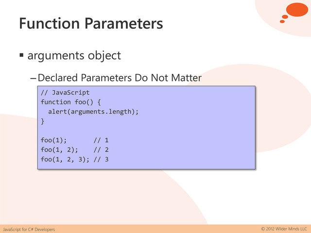 JavaScript for C# Developers © 2012 Wilder Minds LLC
Function Parameters
 arguments object
–Declared Parameters Do Not Matter
// JavaScript
function foo() {
alert(arguments.length);
}
foo(1); // 1
foo(1, 2); // 2
foo(1, 2, 3); // 3
