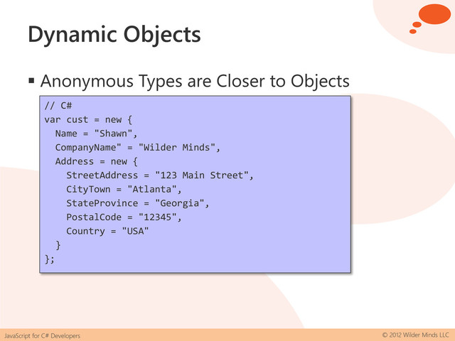JavaScript for C# Developers © 2012 Wilder Minds LLC
Dynamic Objects
 Anonymous Types are Closer to Objects
// C#
var cust = new {
Name = "Shawn",
CompanyName" = "Wilder Minds",
Address = new {
StreetAddress = "123 Main Street",
CityTown = "Atlanta",
StateProvince = "Georgia",
PostalCode = "12345",
Country = "USA"
}
};
