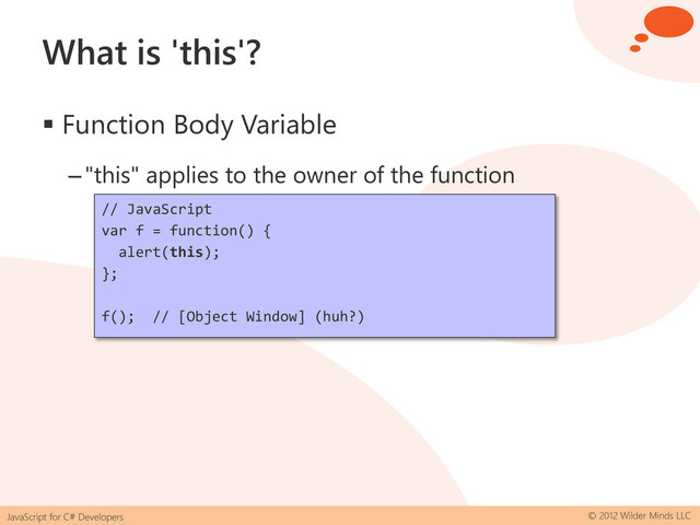 JavaScript for C# Developers © 2012 Wilder Minds LLC
What is 'this'?
 Function Body Variable
–"this" applies to the owner of the function
// JavaScript
var f = function() {
alert(this);
};
f(); // [Object Window] (huh?)
