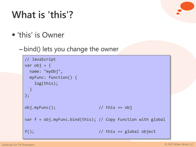 JavaScript for C# Developers © 2012 Wilder Minds LLC
What is 'this'?
 'this' is Owner
–bind() lets you change the owner
// JavaScript
var obj = {
name: "myObj",
myFunc: function() {
log(this);
}
};
obj.myFunc(); // this == obj
var f = obj.myFunc.bind(this); // Copy Function with global
f(); // this == global object
