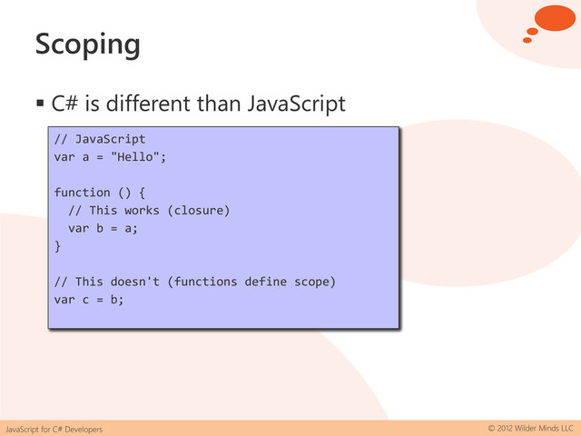 JavaScript for C# Developers © 2012 Wilder Minds LLC
Scoping
 C# is different than JavaScript
// C#
var a = "Hello";
if (true)
{
// This works
var b = a;
}
// This doesn't work
var c = b;
// JavaScript
var a = "Hello";
if (true) {
// This works
var b = a;
}
// This works too
var c = b;
// JavaScript
var a = "Hello";
function () {
// This works (closure)
var b = a;
}
// This doesn't (functions define scope)
var c = b;
