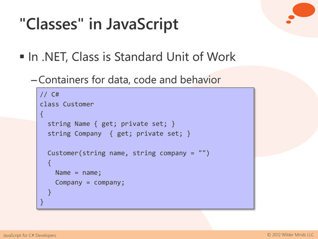JavaScript for C# Developers © 2012 Wilder Minds LLC
"Classes" in JavaScript
 In .NET, Class is Standard Unit of Work
–Containers for data, code and behavior
// C#
class Customer
{
string Name { get; private set; }
string Company { get; private set; }
Customer(string name, string company = "")
{
Name = name;
Company = company;
}
}
