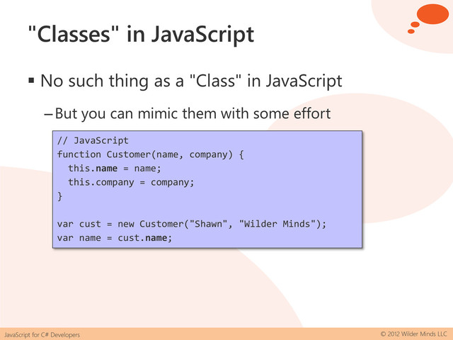 JavaScript for C# Developers © 2012 Wilder Minds LLC
"Classes" in JavaScript
 No such thing as a "Class" in JavaScript
–But you can mimic them with some effort
// JavaScript
function Customer(name, company) {
this.name = name;
this.company = company;
}
var cust = new Customer("Shawn", "Wilder Minds");
var name = cust.name;
