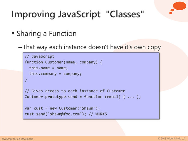 JavaScript for C# Developers © 2012 Wilder Minds LLC
Improving JavaScript "Classes"
 Sharing a Function
–That way each instance doesn't have it's own copy
// JavaScript
function Customer(name, company) {
this.name = name;
this.company = company;
}
// Works but no access to private/member data
Customer.send = function (email) { ... };
// JavaScript
function Customer(name, company) {
this.name = name;
this.company = company;
}
// Gives access to each instance of Customer
Customer.prototype.send = function (email) { ... };
var cust = new Customer("Shawn");
cust.send("shawn@foo.com"); // WORKS
