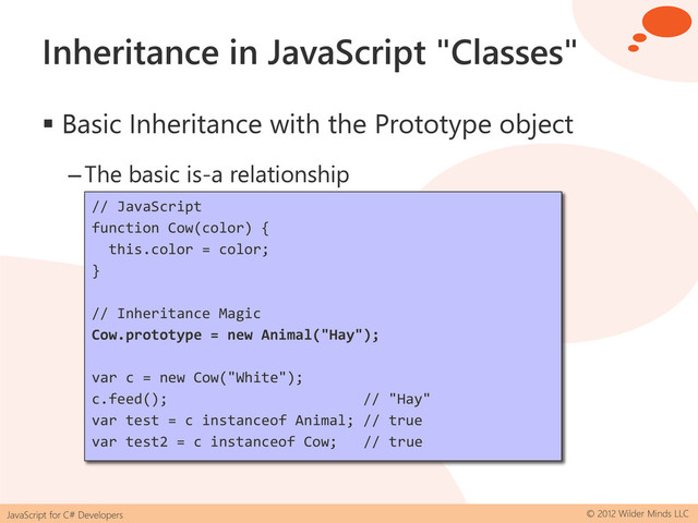 JavaScript for C# Developers © 2012 Wilder Minds LLC
Inheritance in JavaScript "Classes"
 Basic Inheritance with the Prototype object
–The basic is-a relationship
// JavaScript
function Animal(foodType) {
this.foodType = foodType;
}
Animal.prototype.feed = function () {
alert("Fed the animal: " + this.foodType);
};
var a = new Animal("None");
a.feed(); // "None"
var test = a instanceof Animal; // true
// JavaScript
function Cow(color) {
this.color = color;
}
// Inheritance Magic
Cow.prototype = new Animal("Hay");
var c = new Cow("White");
c.feed(); // "Hay"
var test = c instanceof Animal; // true
var test2 = c instanceof Cow; // true
