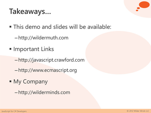 JavaScript for C# Developers © 2012 Wilder Minds LLC
Takeaways…
 This demo and slides will be available:
–http://wildermuth.com
 Important Links
–http://javascript.crawford.com
–http://www.ecmascript.org
 My Company
–http://wilderminds.com
