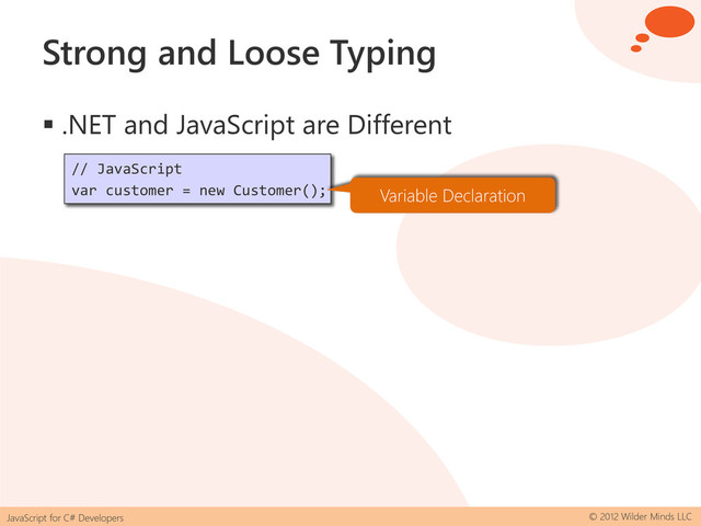 JavaScript for C# Developers © 2012 Wilder Minds LLC
Strong and Loose Typing
 .NET and JavaScript are Different
// C#
var customer = new Customer();
// JavaScript
var customer = new Customer(); Compiler Inferred
Variable Declaration
