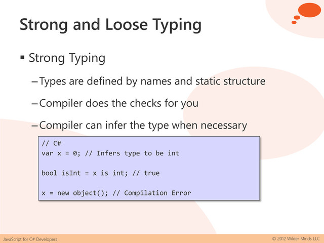 JavaScript for C# Developers © 2012 Wilder Minds LLC
Strong and Loose Typing
 Strong Typing
–Types are defined by names and static structure
–Compiler does the checks for you
–Compiler can infer the type when necessary
// C#
var x = 0; // Infers type to be int
bool isInt = x is int; // true
x = new object(); // Compilation Error
