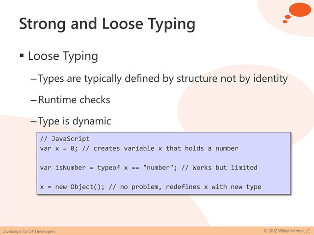 JavaScript for C# Developers © 2012 Wilder Minds LLC
Strong and Loose Typing
 Loose Typing
–Types are typically defined by structure not by identity
–Runtime checks
–Type is dynamic
// JavaScript
var x = 0; // creates variable x that holds a number
var isNumber = typeof x == "number"; // Works but limited
x = new Object(); // no problem, redefines x with new type
