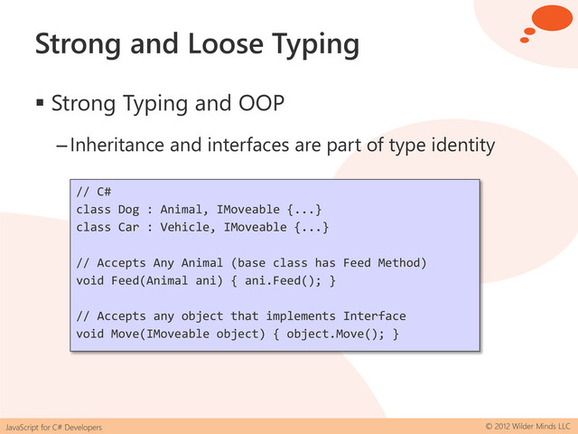JavaScript for C# Developers © 2012 Wilder Minds LLC
Strong and Loose Typing
 Strong Typing and OOP
–Inheritance and interfaces are part of type identity
// C#
class Dog : Animal, IMoveable {...}
class Car : Vehicle, IMoveable {...}
// Accepts Any Animal (base class has Feed Method)
void Feed(Animal ani) { ani.Feed(); }
// Accepts any object that implements Interface
void Move(IMoveable object) { object.Move(); }
