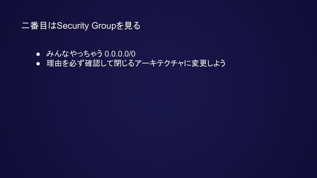 二番目はSecurity Groupを見る
● みんなやっちゃう 0.0.0.0/0
● 理由を必ず確認して閉じるアーキテクチャに変更しよう
