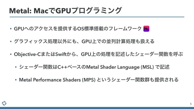 • GPU΁ͷΞΫηεΛఏڙ͢ΔOSඪ४౥ࡌͷϑϨʔϜϫʔΫ


• άϥϑΟοΫεॲཧҎ֎ʹ΋ɺGPU্Ͱͷฒྻܭࢉॲཧ΋ѻ͑Δ


• Objective-C·ͨ͸Swift͔ΒɺGPU্ͷॲཧΛهड़ͨ͠γΣʔμʔؔ਺ΛݺͿ


• γΣʔμʔؔ਺͸C++ϕʔεͷMetal Shader Language (MSL) Ͱهड़


• Metal Performance Shaders (MPS) ͱ͍͏γΣʔμʔؔ਺܈΋ఏڙ͞ΕΔ
5
Metal: MacͰGPUϓϩάϥϛϯά
