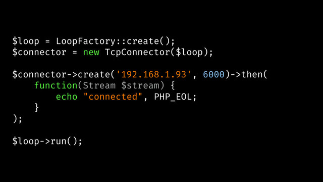 $loop = LoopFactory::create();
$connector = new TcpConnector($loop);
$connector->create('192.168.1.93', 6000)->then(
function(Stream $stream) {
echo "connected", PHP_EOL;
}
);
$loop->run();
