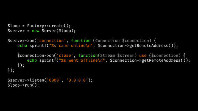 $loop = Factory::create();
$server = new Server($loop);
$server->on('connection', function (Connection $connection) {
echo sprintf("%s came online\n", $connection->getRemoteAddress());
$connection->on('close', function(Stream $stream) use ($connection) {
echo sprintf("%s went offline\n", $connection->getRemoteAddress());
});
});
$server->listen('6000', '0.0.0.0');
$loop->run();
