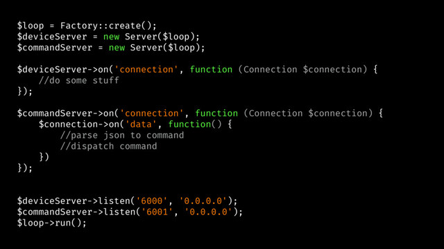 $loop = Factory::create();
$deviceServer = new Server($loop);
$commandServer = new Server($loop);
$deviceServer->on('connection', function (Connection $connection) {
//do some stuff
});
$commandServer->on('connection', function (Connection $connection) {
$connection->on('data', function() {
//parse json to command
//dispatch command
})
});
$deviceServer->listen('6000', '0.0.0.0');
$commandServer->listen('6001', '0.0.0.0');
$loop->run();
