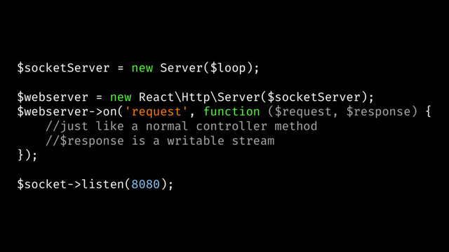 $socketServer = new Server($loop);
$webserver = new React\Http\Server($socketServer);
$webserver->on('request', function ($request, $response) {
//just like a normal controller method
//$response is a writable stream
});
$socket->listen(8080);
