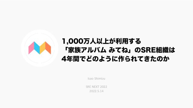 ສਓҎ্͕ར༻͢Δ
ʮՈ଒ΞϧόϜ ΈͯͶʯͷ43&૊৫͸
೥ؒͰͲͷΑ͏ʹ࡞ΒΕ͖ͯͨͷ͔
Isao Shimizu
SRE NEXT 2022
2022.5.14
