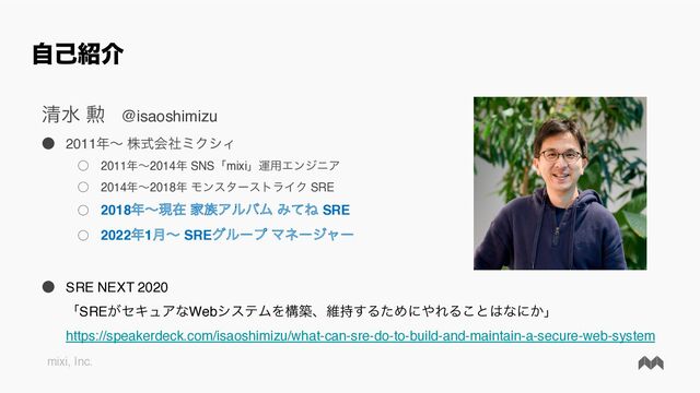 mixi, Inc.
ࣗݾ঺հ
ਗ਼ਫ ܄ @isaoshimizu
˔ 2011೥ʙ גࣜձࣾϛΫγΟ
˓ 2011೥ʙ2014೥ SNSʮmixiʯӡ༻ΤϯδχΞ
˓ 2014೥ʙ2018೥ ϞϯελʔετϥΠΫ SRE
˓ 2018೥ʙݱࡏ Ո଒ΞϧόϜ ΈͯͶ SRE
˓ 2022೥1݄ʙ SREάϧʔϓ Ϛωʔδϟʔ
˔ SRE NEXT 2020
ʮSRE͕ηΩϡΞͳWebγεςϜΛߏஙɺҡ࣋͢ΔͨΊʹ΍ΕΔ͜ͱ͸ͳʹ͔ʯ
https://speakerdeck.com/isaoshimizu/what-can-sre-do-to-build-and-maintain-a-secure-web-system
