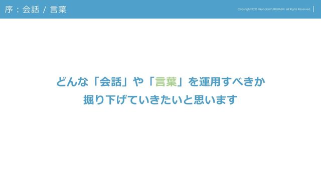 序：会話 / 言葉 Copyright 2023 Hironobu FURUHASHI. All Rights Reserved.
どんな「会話」や「言葉」を運用すべきか
掘り下げていきたいと思います

