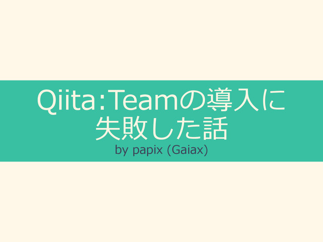 Qiita:Teamの導⼊に
失敗した話
by papix (Gaiax)

