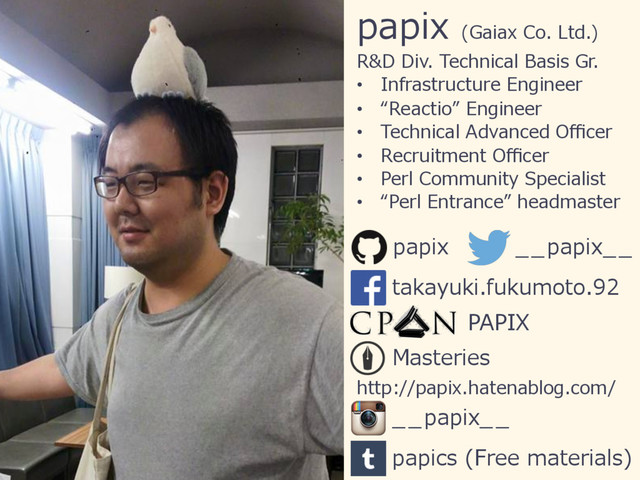 papix (Gaiax Co. Ltd.)
R&D Div. Technical Basis Gr.
•  Infrastructure Engineer
•  “Reactio” Engineer
•  Technical Advanced Oﬃcer
•  Recruitment Oﬃcer
•  Perl Community Specialist
•  “Perl Entrance” headmaster
PAPIX
papix __papix__
takayuki.fukumoto.92
Masteries
http://papix.hatenablog.com/
__papix__
papics (Free materials)
