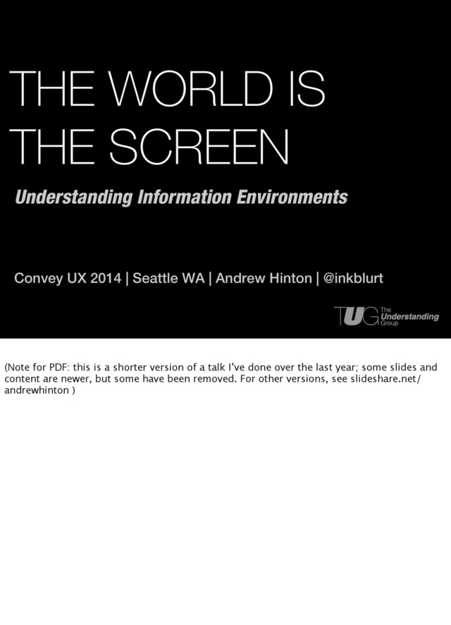 THE WORLD IS
THE SCREEN
Convey UX 2014 | Seattle WA | Andrew Hinton | @inkblurt
Understanding Information Environments
(Note for PDF: this is a shorter version of a talk I’ve done over the last year; some slides and
content are newer, but some have been removed. For other versions, see slideshare.net/
andrewhinton )
