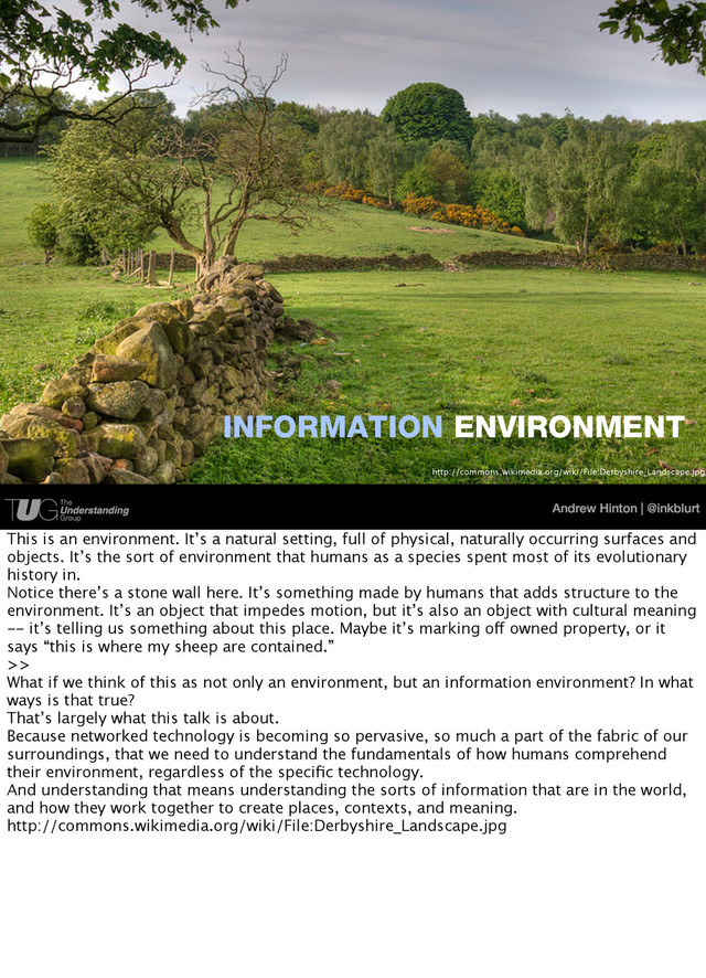 Andrew Hinton | @inkblurt
INFORMATION ENVIRONMENT
http://commons.wikimedia.org/wiki/File:Derbyshire_Landscape.jpg
This is an environment. It’s a natural setting, full of physical, naturally occurring surfaces and
objects. It’s the sort of environment that humans as a species spent most of its evolutionary
history in.
Notice there’s a stone wall here. It’s something made by humans that adds structure to the
environment. It’s an object that impedes motion, but it’s also an object with cultural meaning
-- it’s telling us something about this place. Maybe it’s marking off owned property, or it
says “this is where my sheep are contained.”
>>
What if we think of this as not only an environment, but an information environment? In what
ways is that true?
That’s largely what this talk is about.
Because networked technology is becoming so pervasive, so much a part of the fabric of our
surroundings, that we need to understand the fundamentals of how humans comprehend
their environment, regardless of the speciﬁc technology.
And understanding that means understanding the sorts of information that are in the world,
and how they work together to create places, contexts, and meaning.
http://commons.wikimedia.org/wiki/File:Derbyshire_Landscape.jpg
